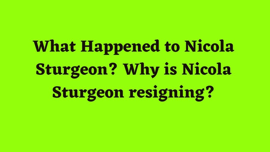 What Happened To Nicola Sturgeon? Why Is Nicola Sturgeon Resigning And What Happens Next