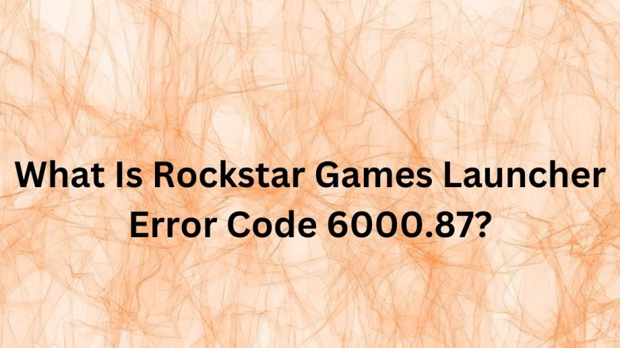 What Is Rockstar Games Launcher Error Code 6000.87? Cause Of Rockstar Games Launcher Error Code 6000.87, How To Fix Rockstar Games Launcher Error Code 6000.87?