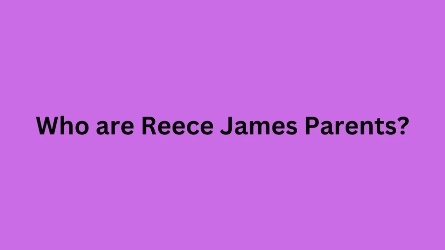 Who are Reece Jamess Parents? Reece James Biography, Parents Name, Nationality and More