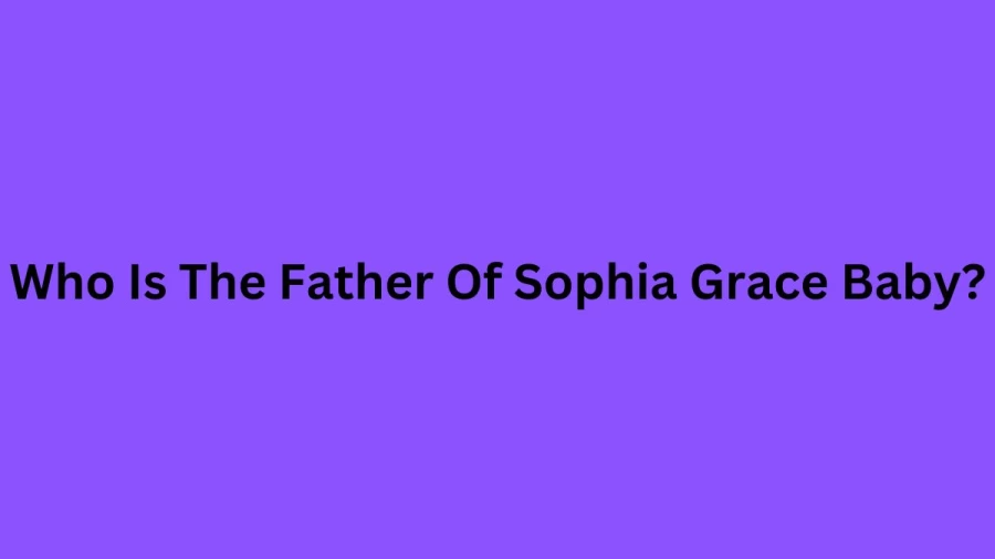 Who Is The Father Of Sophia Grace Baby? Is Sophia Grace Married? Sophia Grace Boyfriend, Age, Parents, Net Worth